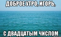 доброе утро, игорь, с двадцатым числом