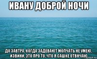 ивану доброй ночи до завтра. когда задевают молчать не умею, извини, это про то, что я сашке отвнчаю