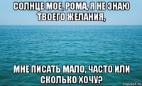 солнце мое, рома, я не знаю твоего желания, мне писать мало, часто или сколько хочу?