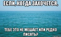 если, когда захочется, тебе это не мешает или редко писать?