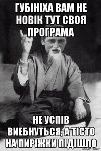 губініха вам не новік тут своя програма не успів виебнуться, а тісто на пиріжки підішло