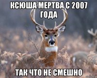 ксюша мертва с 2007 года так что не смешно