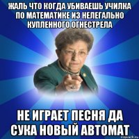 жаль что когда убиваешь училка по математике из нелегально купленного огнестрела не играет песня да сука новый автомат