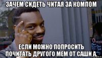 зачем сидеть читая за компом если можно попросить почитать другого мем от саши а.