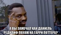  а вы замечал как даниель редклиф похож на гарри поттера?