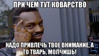 при чем тут коварство надо привлечь твое внимание, а то тварь, молчишь!