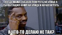 когда мама сказала поиграть на улице а ты вытащил комп на улицу и начал играть я что-то делаю не так?