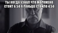 ты когда узнал что морожено стоит 6.50 а раньше стоило 4.50 