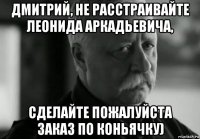 дмитрий, не расстраивайте леонида аркадьевича, сделайте пожалуйста заказ по коньячку)