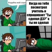 Угадайка мой страх Когда на тебя посмотрел учитель и спрашивает "Ты сделал ДЗ?" а ты не зделал