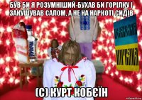 був би я розумніший-бухав би горілку і закушував салом, а не на наркоті сидів (c) курт кобєїн