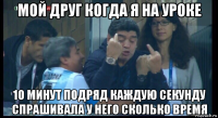 мой друг когда я на уроке 10 минут подряд каждую секунду спрашивала у него сколько время