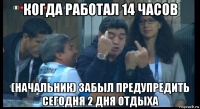 когда работал 14 часов (начальник) забыл предупредить сегодня 2 дня отдыха