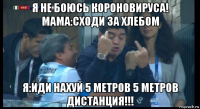 я не боюсь короновируса! мама:сходи за хлебом я:иди нахуй 5 метров 5 метров дистанция!!!