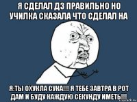 я сделал дз правильно но училка сказала что сделал на я:ты охукла сука!!! я тебе завтра в рот дам и буду каждую секунду иметь!!!