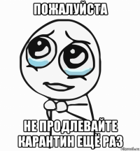 пожалуйста не продлевайте карантин ещё раз