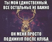 ты мой единственный, все остальные не важно он меня просто подкинул после клуба