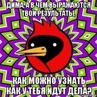 дима, а в чем выражаются твои результаты, как можно узнать как у тебя идут дела?