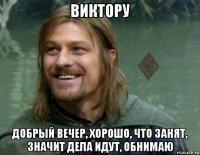 виктору добрый вечер, хорошо, что занят, значит дела идут, обнимаю