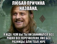 любая причина названа, я жду, чем бы ты ни занимался, все равно все перечислено, уже без разницы, блю тебя. юре