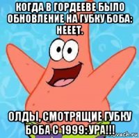 когда в гордееве было обновление на губку боба: нееет. олды, смотрящие губку боба с 1999: ура!!!