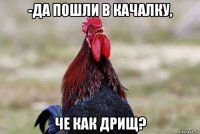 -да пошли в качалку, че как дрищ?