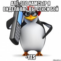 алё, это намсыр я видела вас вы секси бой -yes