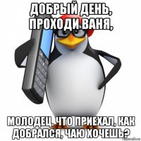 добрый день, проходи ваня, молодец, что приехал, как добрался, чаю хочешь?