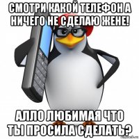 смотри какой телефон а ничего не сделаю жене! алло любимая что ты просила сделать?