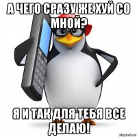 а чего сразу же хуй со мной? я и так для тебя все делаю!