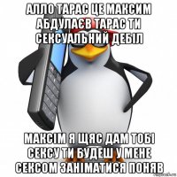 алло тарас це максим абдулаєв тарас ти сексуальний дебіл максім я щяс дам тобі сексу ти будеш у мене сексом заніматися поняв