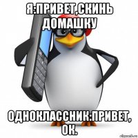 я:привет,скинь домашку одноклассник:привет, ок.