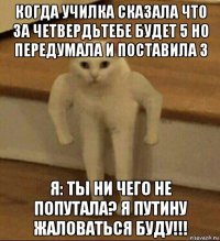 когда училка сказала что за четвердьтебе будет 5 но передумала и поставила 3 я: ты ни чего не попутала? я путину жаловаться буду!!!