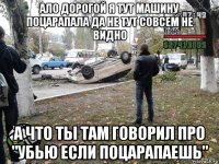 ало дорогой я тут машину поцарапала да не тут совсем не видно а что ты там говорил про "убью если поцарапаешь"