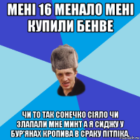 мені 16 менало мені купили бенве чи то так сонечко сіяло чи злапали мне минт а я сиджу у бур'янах кропива в сраку пітпіка.