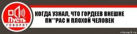 Когда узнал, что Гордеев внешне пи**рас и плохой человек