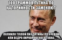 100 граммов путина по калорийности заменяют полкило тухлой пиздятины пугачёвой или ведро киркоровского говна