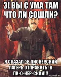 э! вы с ума там что ли сошли? я сказал - в пионерский лагерь отправить! в пи-о-нер-ский!!!