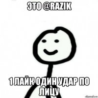 это @razik 1 лайк один удар по лицу