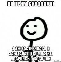 ну прям сказанул! я аж растерялась и забегала по комнатке, ударяясь о косячки