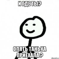 и где ты? опять танька приехала ?