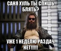 саня хуль ты спишь блять? уже 1 неделю раздач нет!!!!!