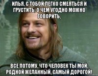 илья, с тобой легко смеяться и грустить, о чем угодно можно говорить, все потому, что человек ты мой, родной желанный, самый дорогой!