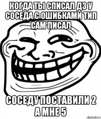 когда ты списал дз у соседа с ошибками тип сам писал соседу поставили 2 а мне 5