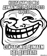 когда нам 10 мы думаем что дорого это круто сейчас мы думаем где дешевле