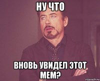 ну что вновь увидел этот мем?