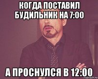 когда поставил будильник на 7:00 а проснулся в 12:00