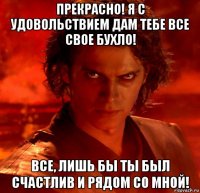 прекрасно! я с удовольствием дам тебе все свое бухло! все, лишь бы ты был счастлив и рядом со мной!