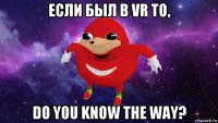 если был в vr то, do you know the way?