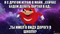 я с другом играю в майн. ,,сейчас будем делать партал в ад,,. ,,ты имел в виду дорогу в школу?